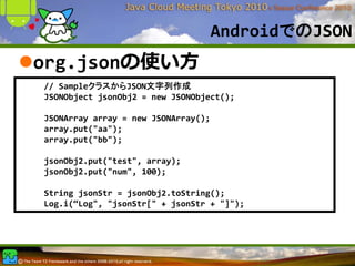AndroidでのJSON
org.jsonの使い⽅
// SampleクラスからJSON文字列作成
JSONObject jsonObj2 = new JSONObject();

JSONArray array = new JSONArray();
array.put("aa");
array.put("bb");

jsonObj2.put("test", array);
jsonObj2.put("num", 100);

String jsonStr = jsonObj2.toString();
Log.i(“Log", "jsonStr[" + jsonStr + "]");
 