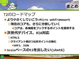 まとめ

T2のロードマップ
 より⼩さくしていこう=Micro webframework
  現在のコアも、さらに分割していく
    コアは、各機能をフックするポイントを提供する
 次世代デバイス、RIA対応
  HTML5
  クライアント側のつなぎポイントの強化
    AMF3、JSON
 Scalaベースのt2を出したい(shot6)
 