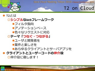 T2 on Cloud
T2とは
  シンプルなWebフレームワーク
    フィルタ指向
    アノテーションベース
    ⾊々なリクエストに対応
  テーマ「つなぐ・つながる」
    ユーザと開発者を
    案件と楽しさを
    あらゆるクライアントとサーバアプリを
クライアントとユーザーコードの仲介役
  仲介役に徹します！
 