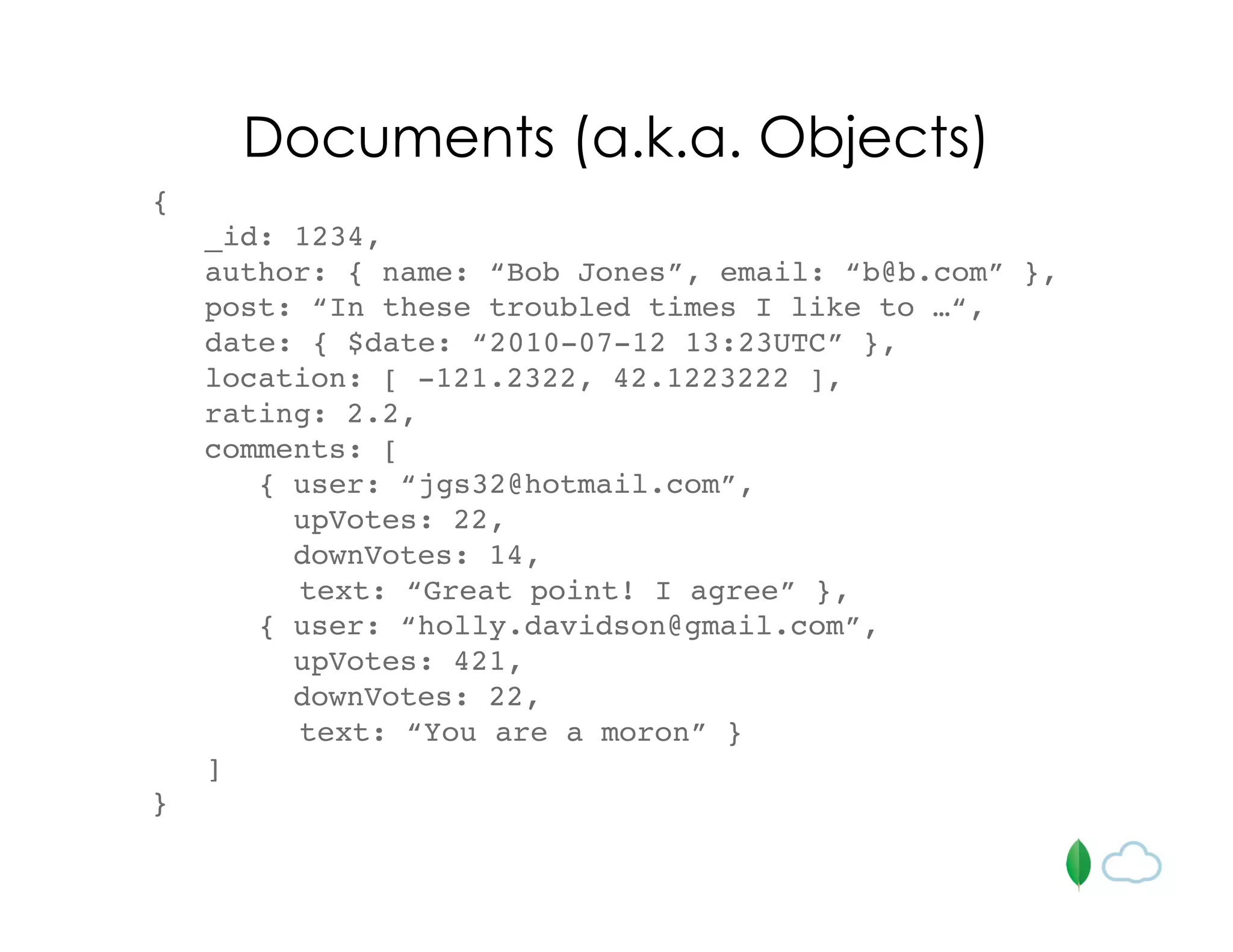 Documents (a.k.a. Objects)
{
_id: 1234,
author: { name: “Bob Jones”, email: “b@b.com” },
post: “In these troubled times I like to …“,
date: { $date: “2010-07-12 13:23UTC” },
location: [ -121.2322, 42.1223222 ],
rating: 2.2,
comments: [
{ user: “jgs32@hotmail.com”,
upVotes: 22,
downVotes: 14,
text: “Great point! I agree” },
{ user: “holly.davidson@gmail.com”,
upVotes: 421,
downVotes: 22,
text: “You are a moron” }
]
}
 