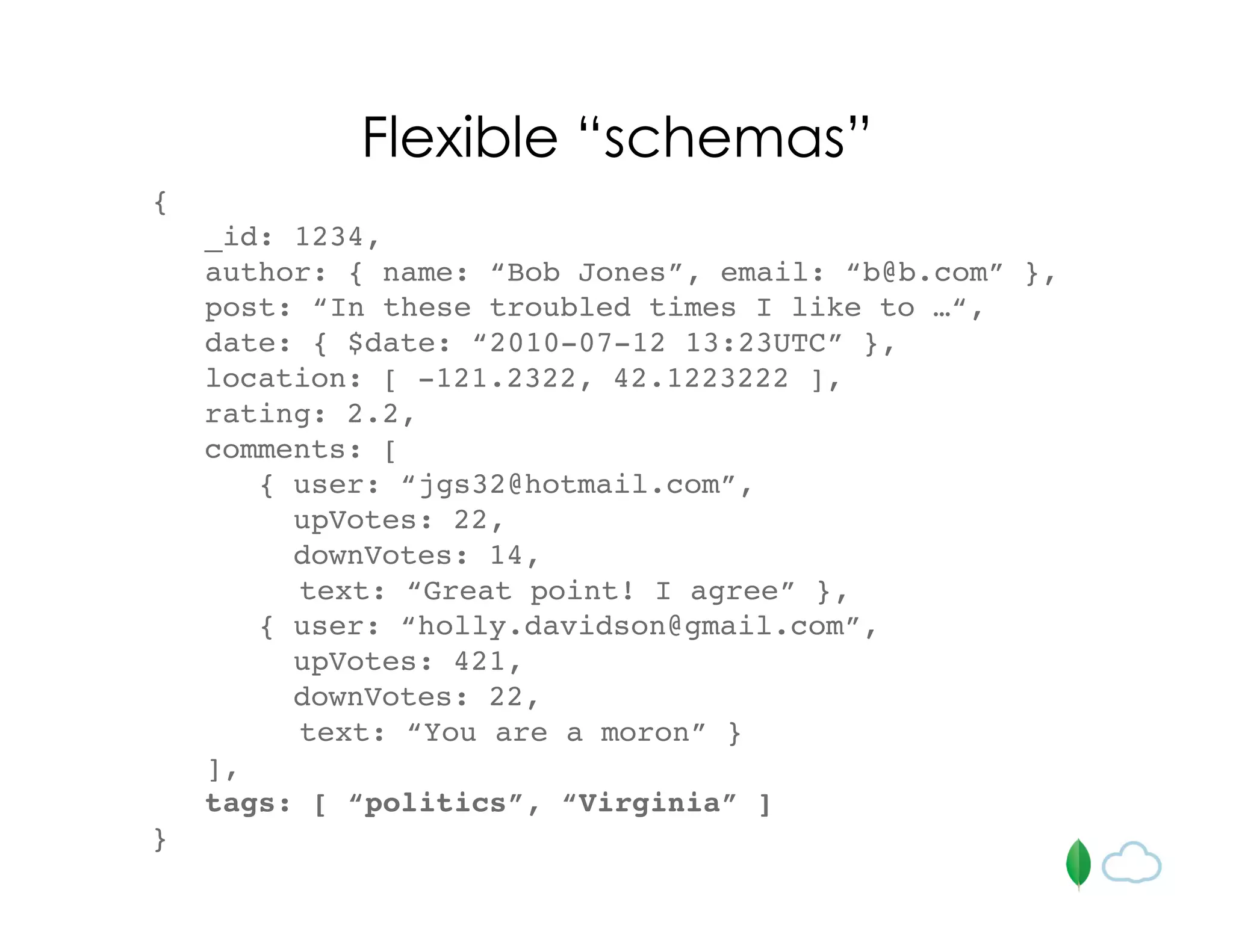 {
_id: 1234,
author: { name: “Bob Jones”, email: “b@b.com” },
post: “In these troubled times I like to …“,
date: { $date: “2010-07-12 13:23UTC” },
location: [ -121.2322, 42.1223222 ],
rating: 2.2,
comments: [
{ user: “jgs32@hotmail.com”,
upVotes: 22,
downVotes: 14,
text: “Great point! I agree” },
{ user: “holly.davidson@gmail.com”,
upVotes: 421,
downVotes: 22,
text: “You are a moron” }
],
tags: [ “politics”, “Virginia” ]
}
Flexible “schemas”
 