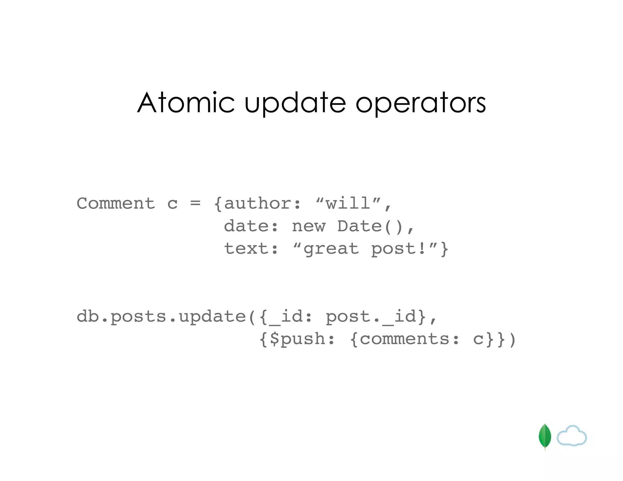 Comment c = {author: “will”,
date: new Date(),
text: “great post!”}
db.posts.update({_id: post._id},
{$push: {comments: c}})
Atomic update operators
 