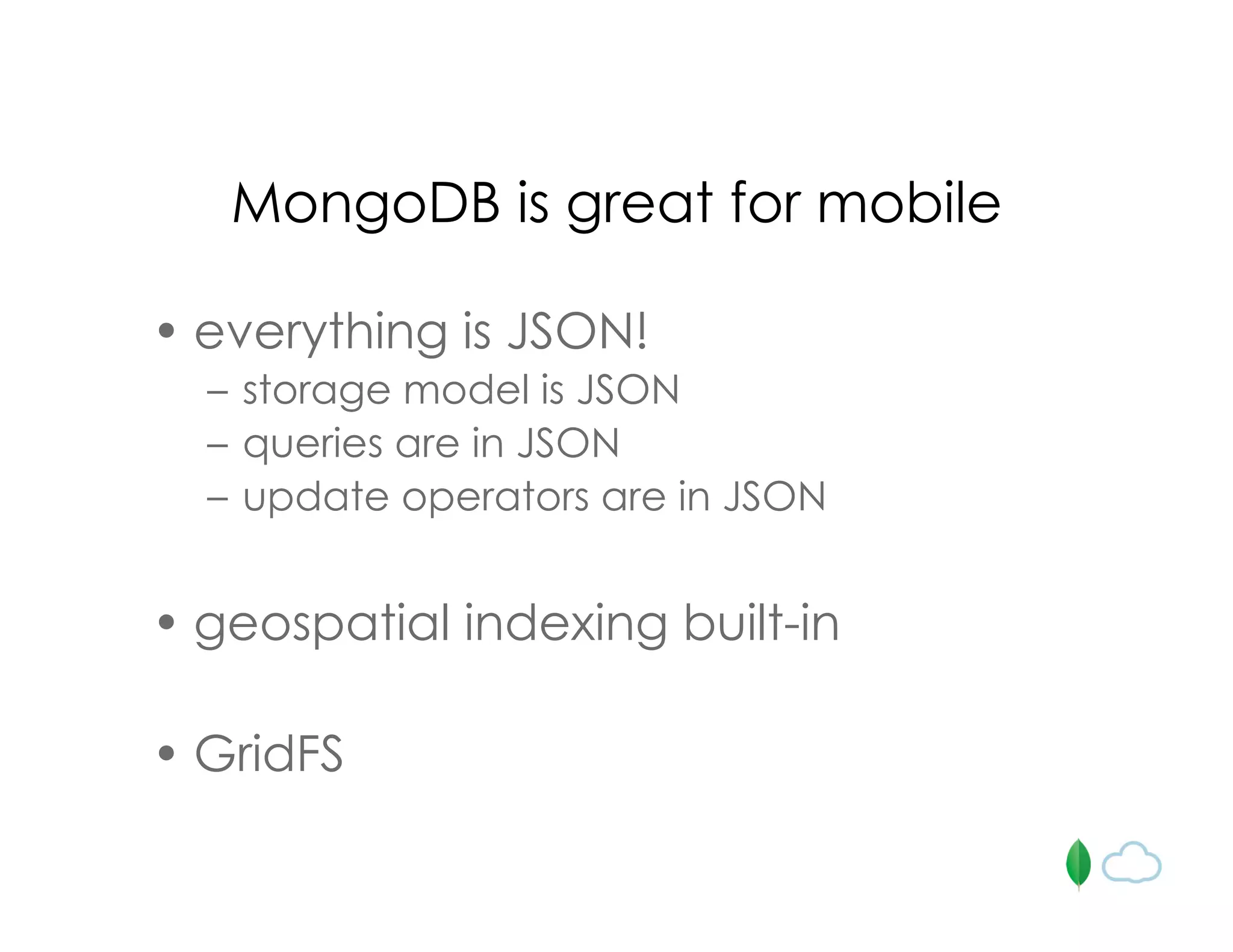 MongoDB is great for mobile
• everything is JSON!
– storage model is JSON
– queries are in JSON
– update operators are in JSON
• geospatial indexing built-in
• GridFS
 