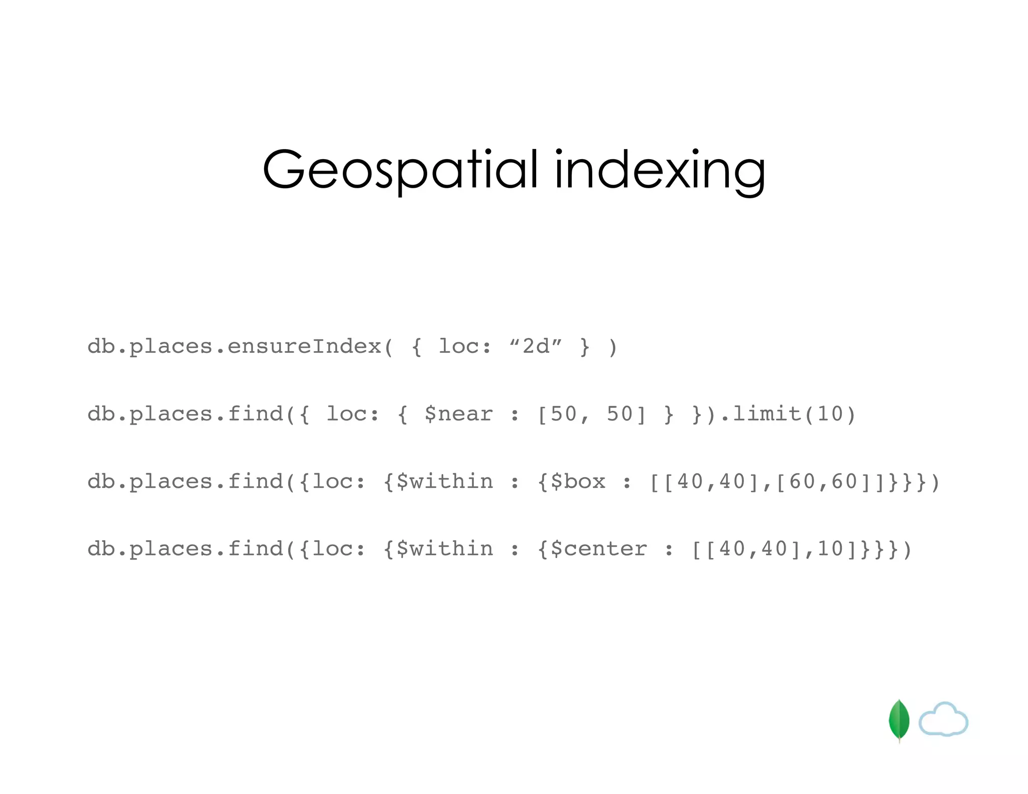 Geospatial indexing
db.places.ensureIndex( { loc: “2d” } )
db.places.find({ loc: { $near : [50, 50] } }).limit(10)
db.places.find({loc: {$within : {$box : [[40,40],[60,60]]}}})
db.places.find({loc: {$within : {$center : [[40,40],10]}}})
 