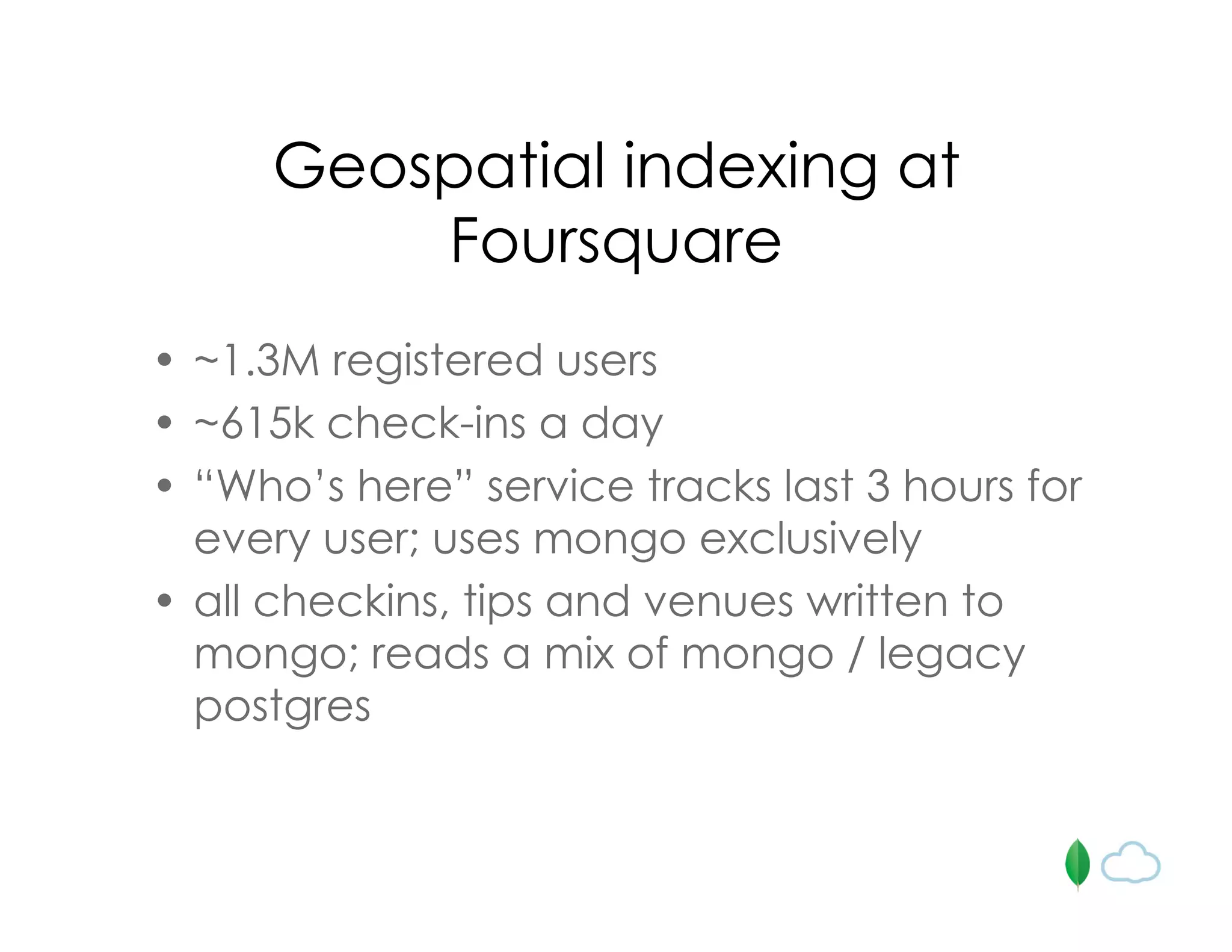 Geospatial indexing at
Foursquare
• ~1.3M registered users
• ~615k check-ins a day
• “Who’s here” service tracks last 3 hours for
every user; uses mongo exclusively
• all checkins, tips and venues written to
mongo; reads a mix of mongo / legacy
postgres
 