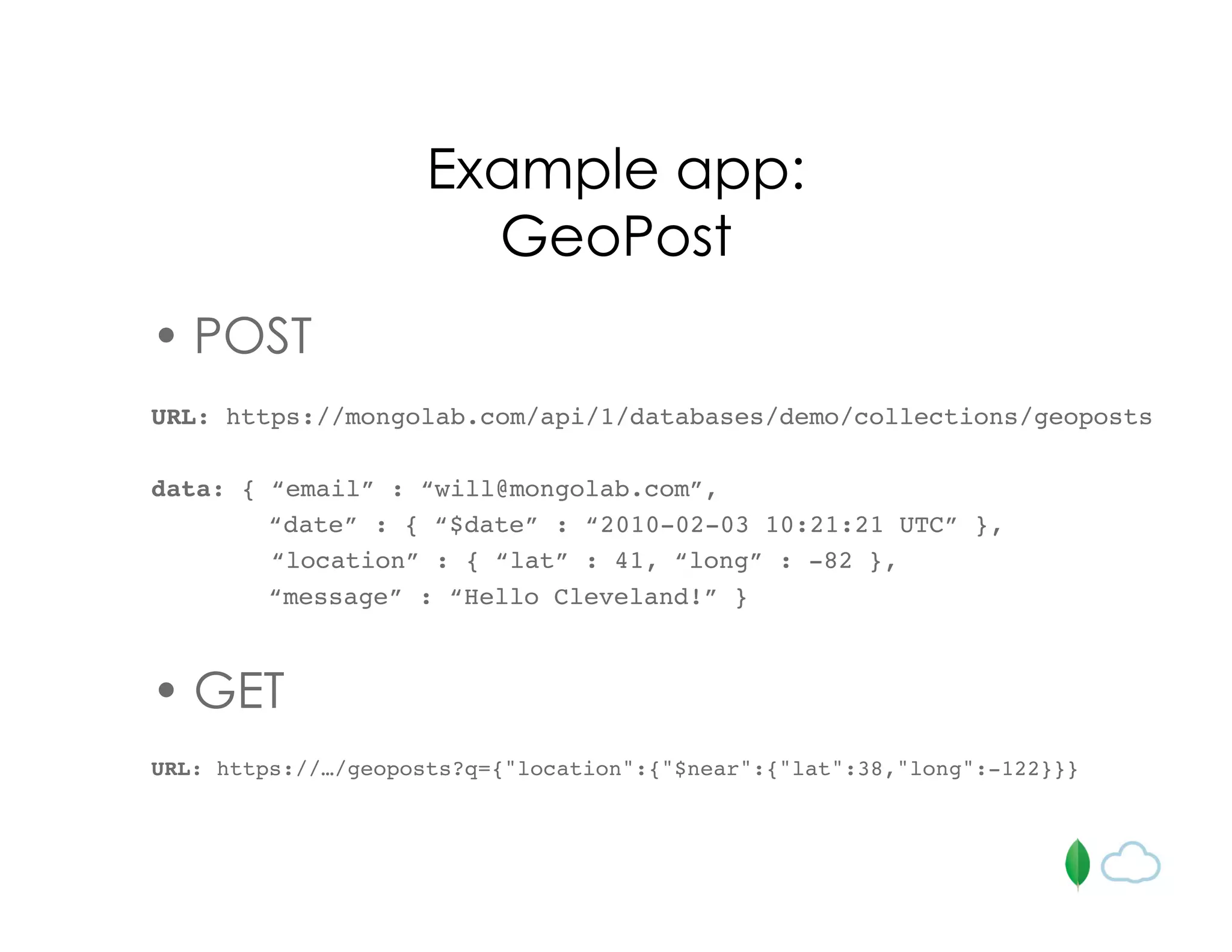 Example app:
GeoPost
• POST
URL: https://mongolab.com/api/1/databases/demo/collections/geoposts
data: { “email” : “will@mongolab.com”,
“date” : { “$date” : “2010-02-03 10:21:21 UTC” },
“location” : { “lat” : 41, “long” : -82 },
“message” : “Hello Cleveland!” }
• GET
URL: https://…/geoposts?q={"location":{"$near":{"lat":38,"long":-122}}}
 