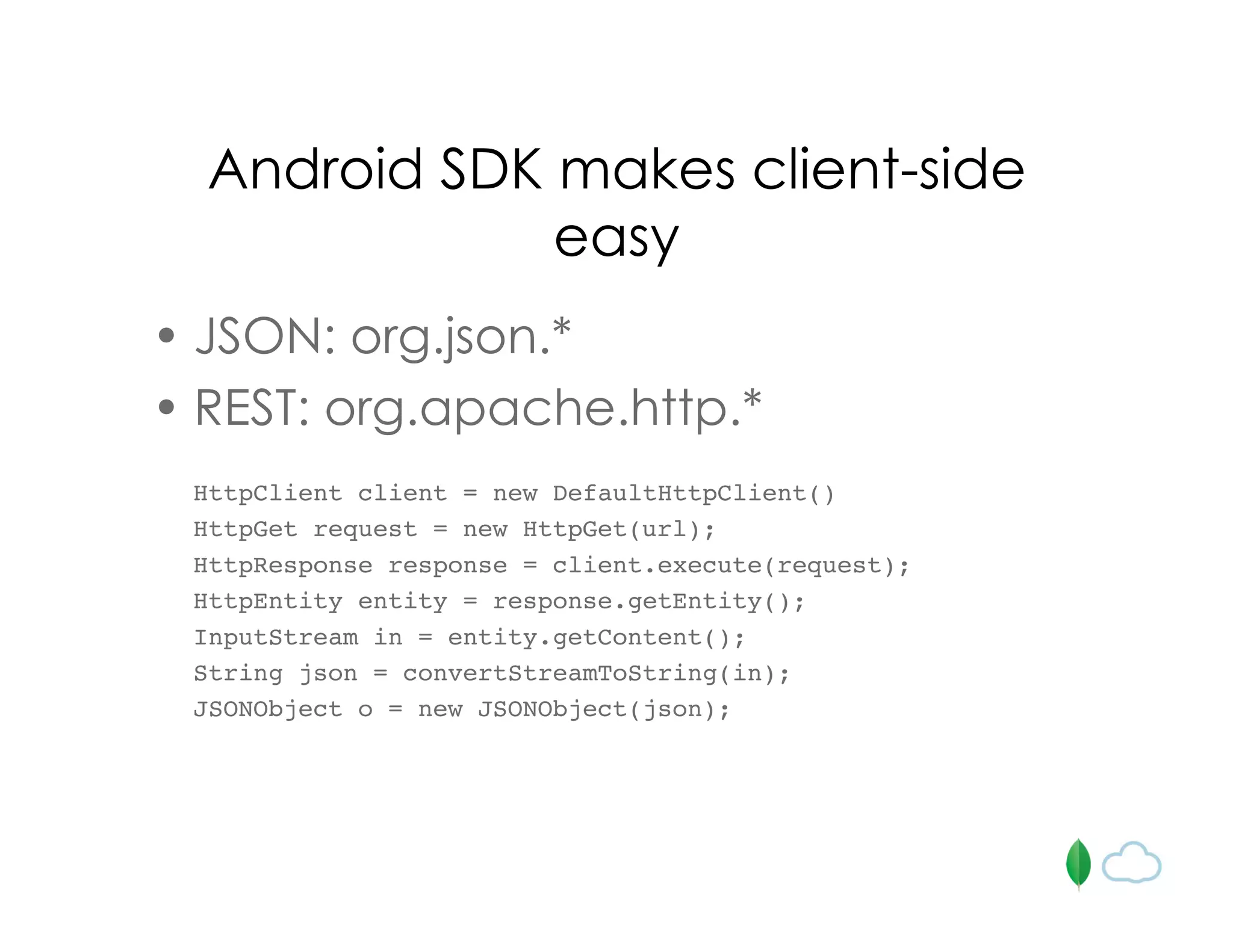 Android SDK makes client-side
easy
• JSON: org.json.*
• REST: org.apache.http.*
HttpClient client = new DefaultHttpClient()
HttpGet request = new HttpGet(url);
HttpResponse response = client.execute(request);
HttpEntity entity = response.getEntity();
InputStream in = entity.getContent();
String json = convertStreamToString(in);
JSONObject o = new JSONObject(json);
 
