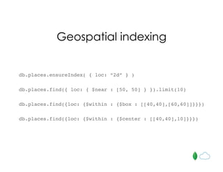 Geospatial indexing
db.places.ensureIndex( { loc: “2d” } )
db.places.find({ loc: { $near : [50, 50] } }).limit(10)
db.places.find({loc: {$within : {$box : [[40,40],[60,60]]}}})
db.places.find({loc: {$within : {$center : [[40,40],10]}}})
 