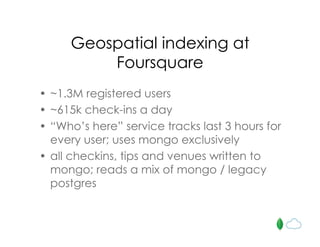Geospatial indexing at
Foursquare
• ~1.3M registered users
• ~615k check-ins a day
• “Who’s here” service tracks last 3 hours for
every user; uses mongo exclusively
• all checkins, tips and venues written to
mongo; reads a mix of mongo / legacy
postgres
 