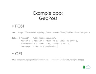Example app:
GeoPost
• POST
URL: https://mongolab.com/api/1/databases/demo/collections/geoposts
data: { “email” : “will@mongolab.com”,
“date” : { “$date” : “2010-02-03 10:21:21 UTC” },
“location” : { “lat” : 41, “long” : -82 },
“message” : “Hello Cleveland!” }
• GET
URL: https://…/geoposts?q={"location":{"$near":{"lat":38,"long":-122}}}
 