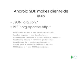 Android SDK makes client-side
easy
• JSON: org.json.*
• REST: org.apache.http.*
HttpClient client = new DefaultHttpClient()
HttpGet request = new HttpGet(url);
HttpResponse response = client.execute(request);
HttpEntity entity = response.getEntity();
InputStream in = entity.getContent();
String json = convertStreamToString(in);
JSONObject o = new JSONObject(json);
 