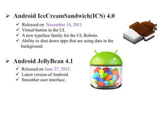  Released on November 14, 2011.
 Virtual button in the UI.
 A new typeface family for the UI, Roboto.
 Ability to shut down apps that are using data in the
background.
 Released on June 27, 2012.
 Latest version of Android.
 Smoother user interface.
 