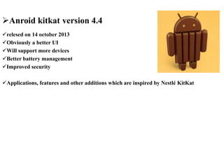 Anroid kitkat version 4.4
relesed on 14 october 2013
Obviously a better UI
Will support more devices
Better battery management
Improved security
Applications, features and other additions which are inspired by Nestlé KitKat
 