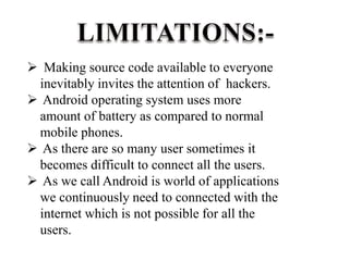  Making source code available to everyone
inevitably invites the attention of hackers.
 Android operating system uses more
amount of battery as compared to normal
mobile phones.
 As there are so many user sometimes it
becomes difficult to connect all the users.
 As we call Android is world of applications
we continuously need to connected with the
internet which is not possible for all the
users.
 