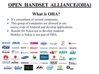  It’s consortium of several companies.
 This group of companies are allowed to use
source code of Android and develop applications.
 Reason for Nokia not to develop Android
Mobiles is Nokia is not part of OHA.
 