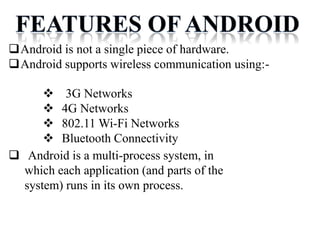 Android is not a single piece of hardware.
Android supports wireless communication using:-
 Android is a multi-process system, in
which each application (and parts of the
system) runs in its own process.
 3G Networks
 4G Networks
 802.11 Wi-Fi Networks
 Bluetooth Connectivity
 