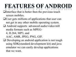 FEATURES OF ANDROID
Interface that is better then the previous touch
screen mobiles.
User gets millions of applications that user can
not get in any other mobile operating system.
 Android supports advanced audio/video/still
media formats such as MPEG-
4, H.264, MP3, and
AAC, AMR, JPEG, PNG, GIF.
 Developing an android application is not tough
using SDK(standard development kit) and java
emulator we can easily develop applications
that we want.
 