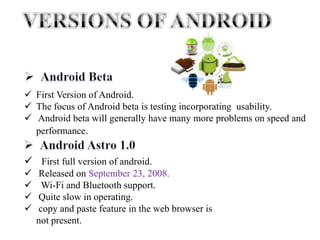 First Version of Android.
 The focus of Android beta is testing incorporating usability.
 Android beta will generally have many more problems on speed and
performance.
 First full version of android.
 Released on September 23, 2008.
 Wi-Fi and Bluetooth support.
 Quite slow in operating.
 copy and paste feature in the web browser is
not present.
 
