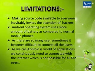  Making source code available to everyone
inevitably invites the attention of hackers.
 Android operating system uses more
amount of battery as compared to normal
mobile phones.
 As there are so many user sometimes it
becomes difficult to connect all the users.
 As we call Android is world of applications
we continuously need to connected with
the internet which is not possible for all the
users.

 