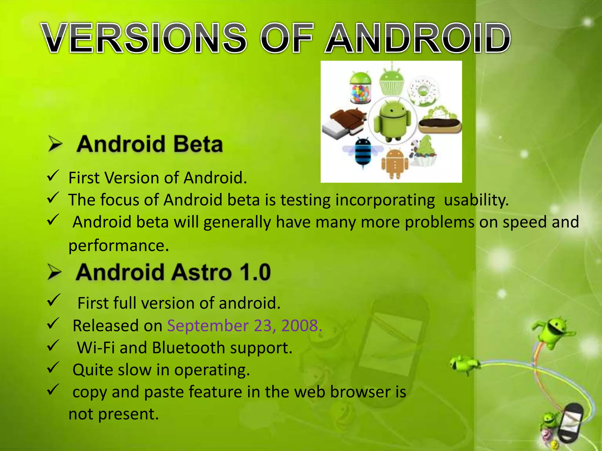  First Version of Android.
 The focus of Android beta is testing incorporating usability.
 Android beta will generally have many more problems on speed and
performance.
 First full version of android.
 Released on September 23, 2008.
 Wi-Fi and Bluetooth support.
 Quite slow in operating.
 copy and paste feature in the web browser is
not present.
 