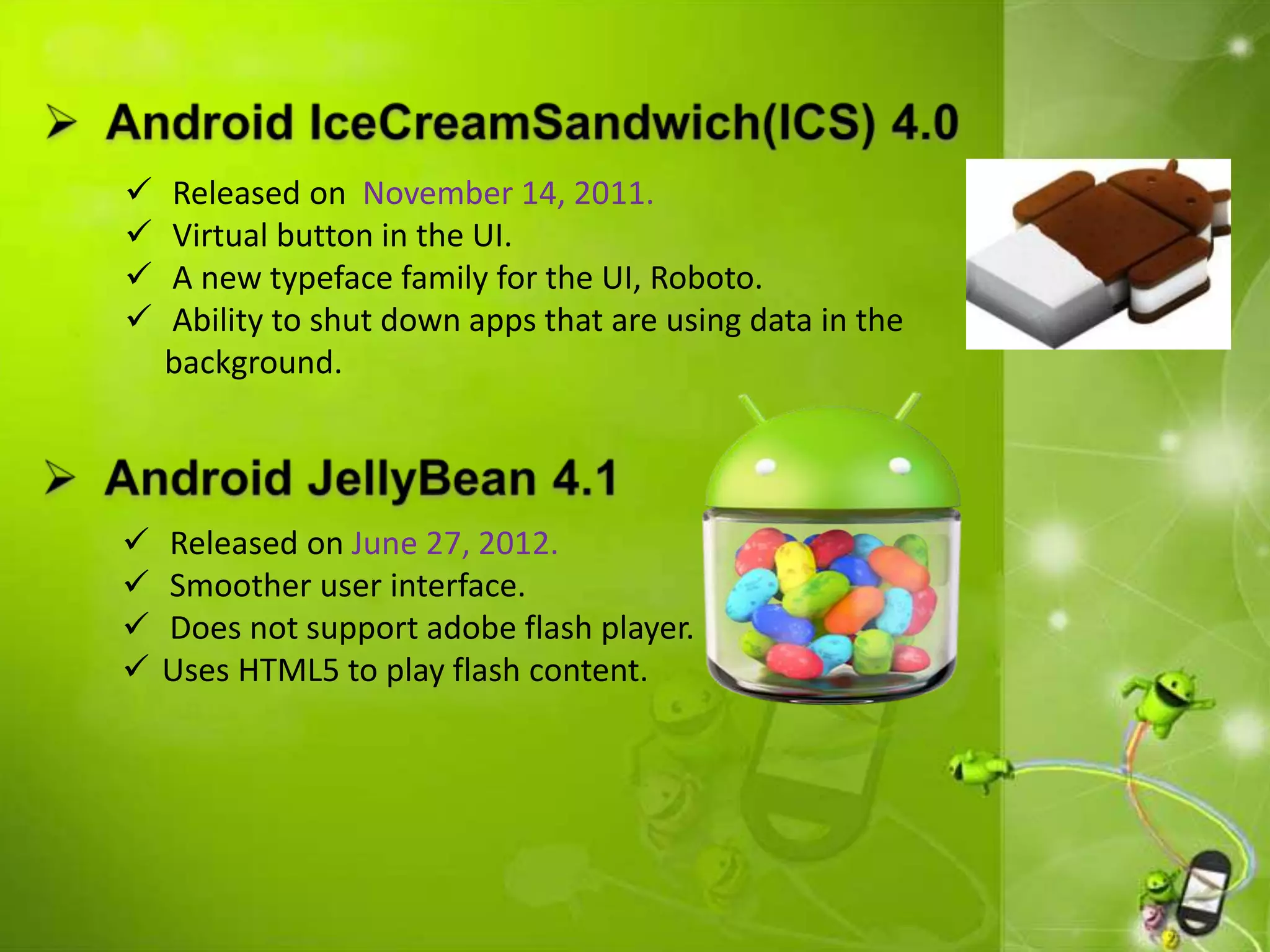  Released on November 14, 2011.
 Virtual button in the UI.
 A new typeface family for the UI, Roboto.
 Ability to shut down apps that are using data in the
background.
 Released on June 27, 2012.
 Smoother user interface.
 Does not support adobe flash player.
 Uses HTML5 to play flash content.
 