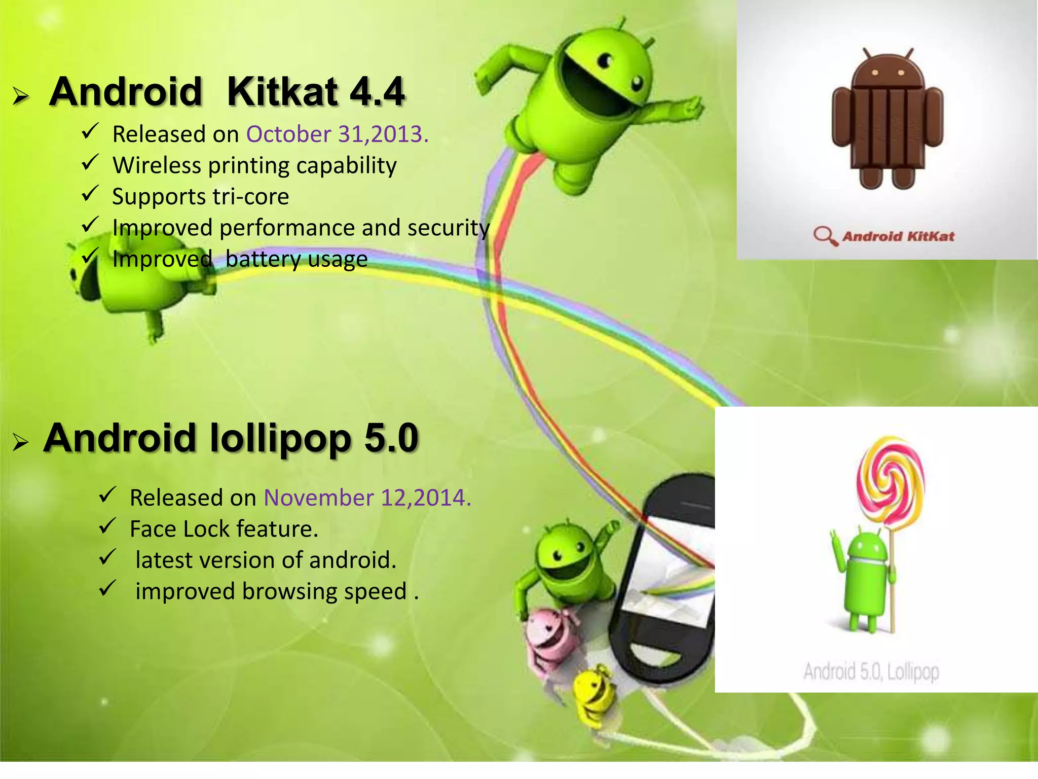 Android Kitkat 4.4
 Released on October 31,2013.
 Wireless printing capability
 Supports tri-core
 Improved performance and security
 Improved battery usage
 Android lollipop 5.0
 Released on November 12,2014.
 Face Lock feature.
 latest version of android.
 improved browsing speed .
 