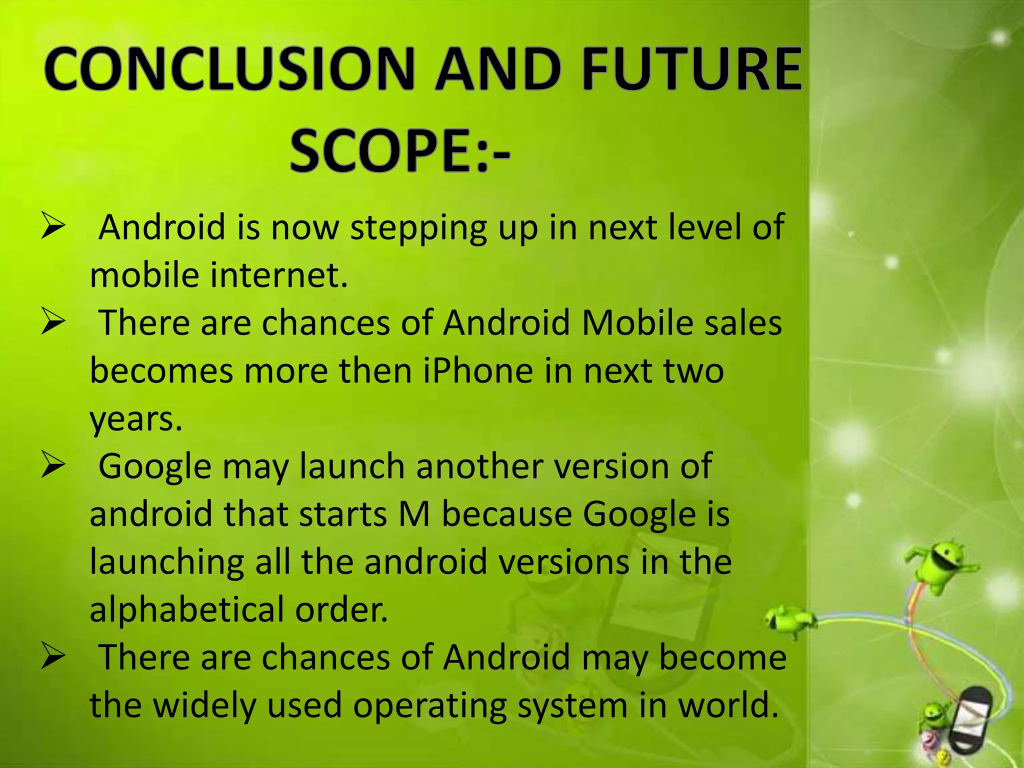  Android is now stepping up in next level of
mobile internet.
 There are chances of Android Mobile sales
becomes more then iPhone in next two
years.
 Google may launch another version of
android that starts M because Google is
launching all the android versions in the
alphabetical order.
 There are chances of Android may become
the widely used operating system in world.
 
