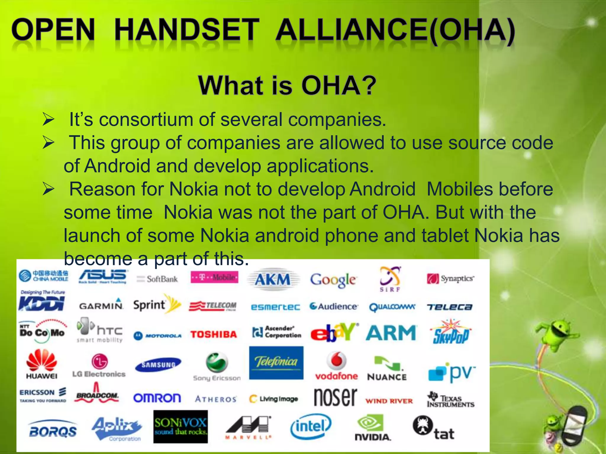  It’s consortium of several companies.
 This group of companies are allowed to use source code
of Android and develop applications.
 Reason for Nokia not to develop Android Mobiles before
some time Nokia was not the part of OHA. But with the
launch of some Nokia android phone and tablet Nokia has
become a part of this.
 