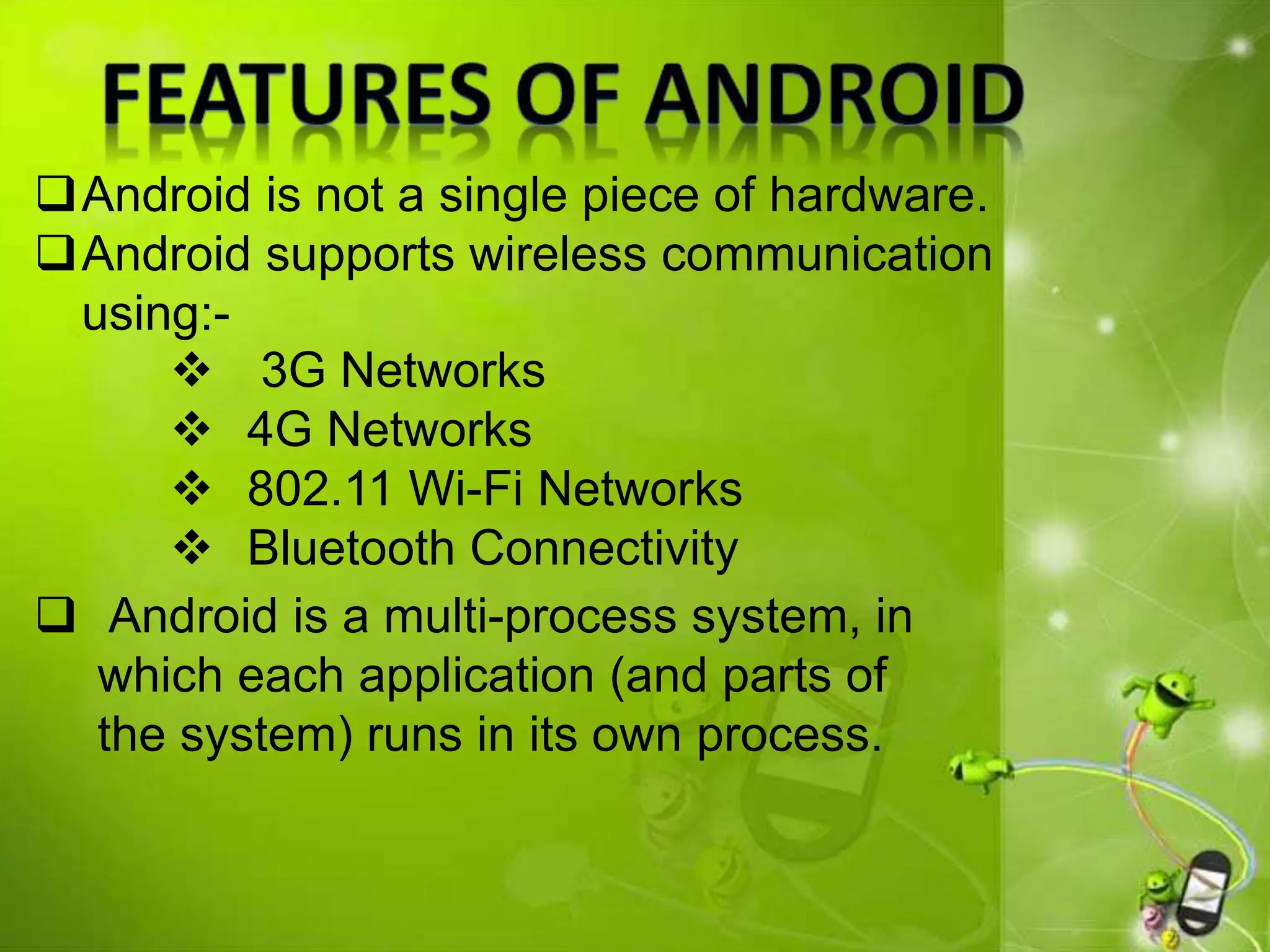 Android is not a single piece of hardware.
Android supports wireless communication
using:-
 Android is a multi-process system, in
which each application (and parts of
the system) runs in its own process.
 3G Networks
 4G Networks
 802.11 Wi-Fi Networks
 Bluetooth Connectivity
 
