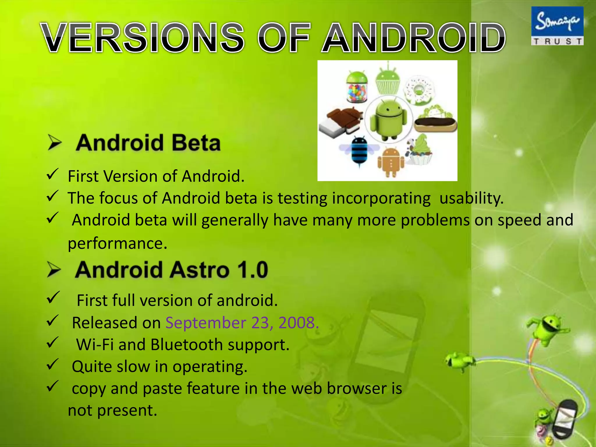  First Version of Android.
 The focus of Android beta is testing incorporating usability.
 Android beta will generally have many more problems on speed and
performance.
 First full version of android.
 Released on September 23, 2008.
 Wi-Fi and Bluetooth support.
 Quite slow in operating.
 copy and paste feature in the web browser is
not present.
 