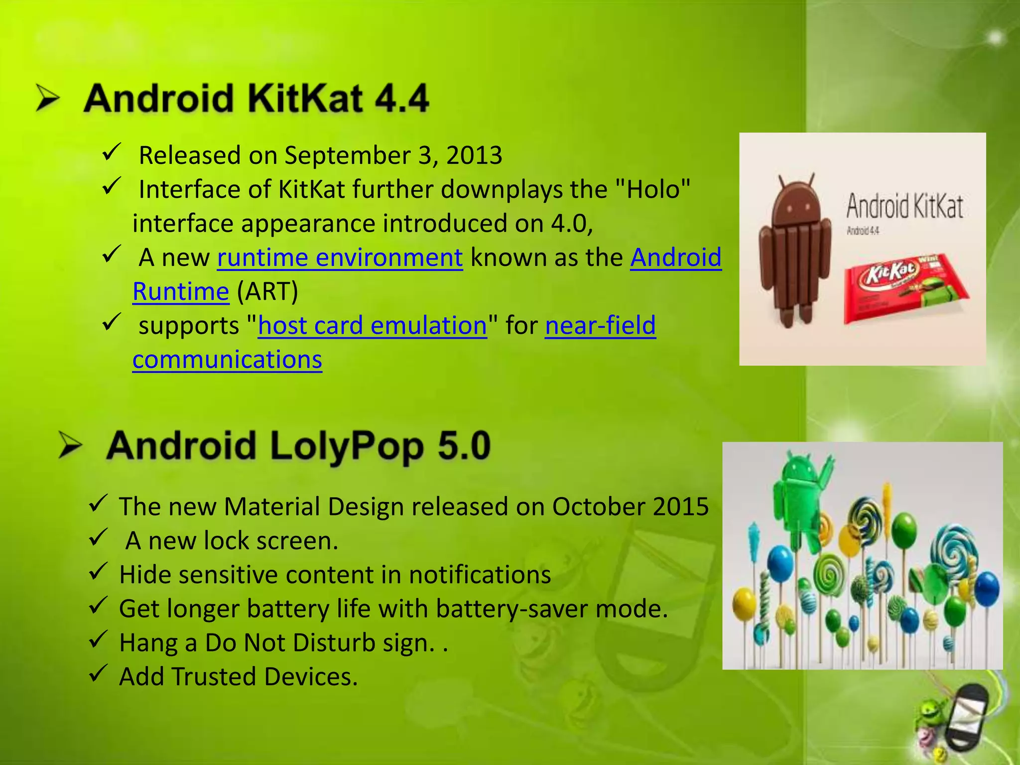  Released on September 3, 2013
 Interface of KitKat further downplays the "Holo"
interface appearance introduced on 4.0,
 A new runtime environment known as the Android
Runtime (ART)
 supports "host card emulation" for near-field
communications
 The new Material Design released on October 2015
 A new lock screen.
 Hide sensitive content in notifications
 Get longer battery life with battery-saver mode.
 Hang a Do Not Disturb sign. .
 Add Trusted Devices.
 