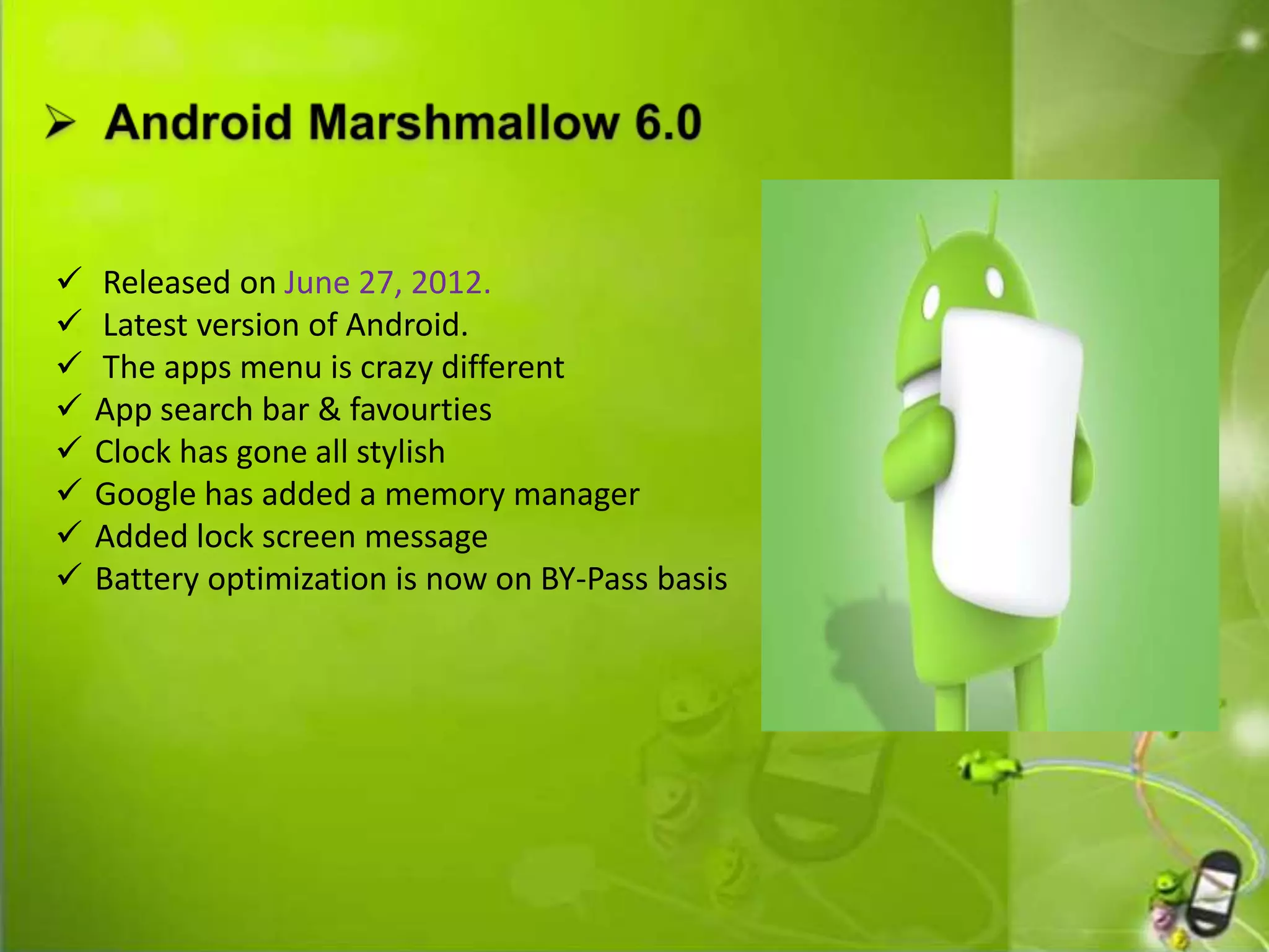  Released on June 27, 2012.
 Latest version of Android.
 The apps menu is crazy different
 App search bar & favourties
 Clock has gone all stylish
 Google has added a memory manager
 Added lock screen message
 Battery optimization is now on BY-Pass basis
 