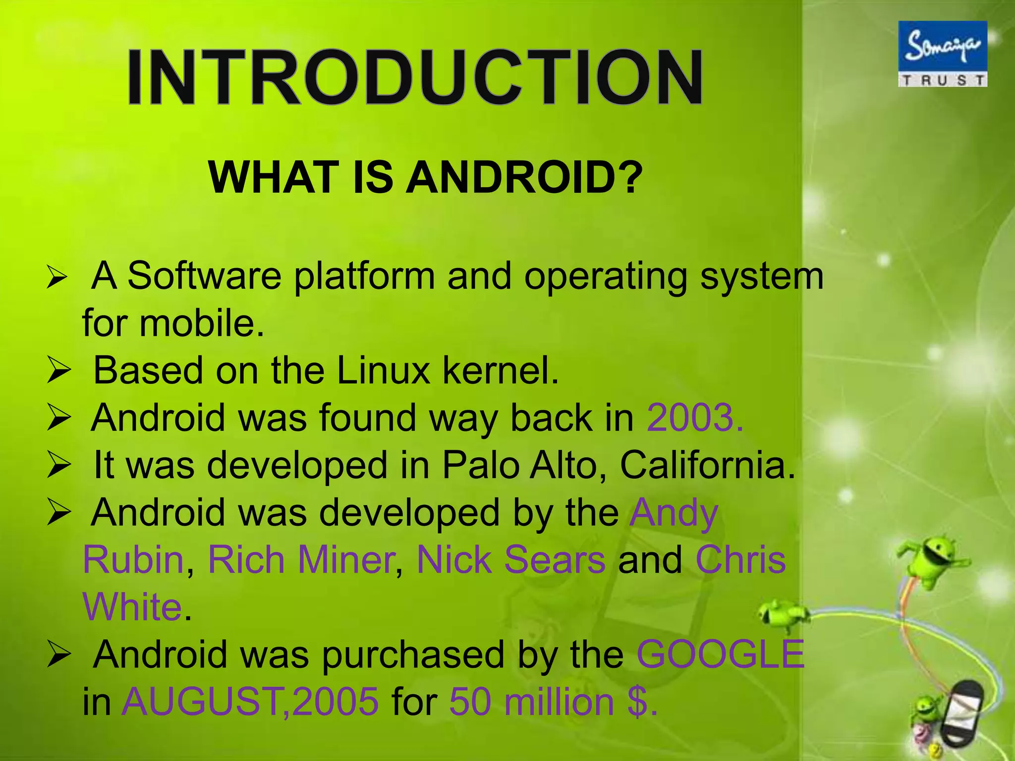 WHAT IS ANDROID?
 A Software platform and operating system
for mobile.
 Based on the Linux kernel.
 Android was found way back in 2003.
 It was developed in Palo Alto, California.
 Android was developed by the Andy
Rubin, Rich Miner, Nick Sears and Chris
White.
 Android was purchased by the GOOGLE
in AUGUST,2005 for 50 million $.
 