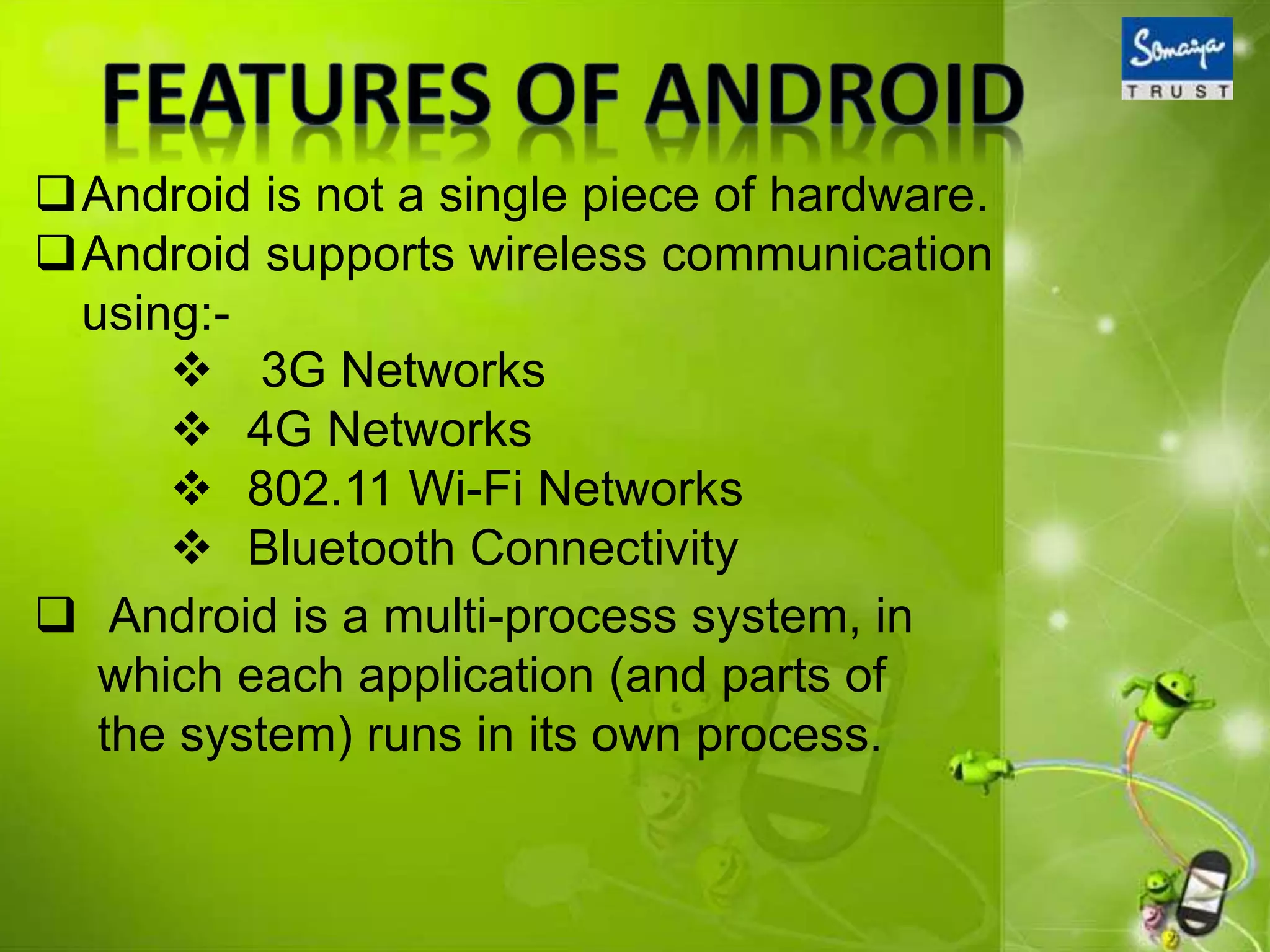 Android is not a single piece of hardware.
Android supports wireless communication
using:-
 Android is a multi-process system, in
which each application (and parts of
the system) runs in its own process.
 3G Networks
 4G Networks
 802.11 Wi-Fi Networks
 Bluetooth Connectivity
 
