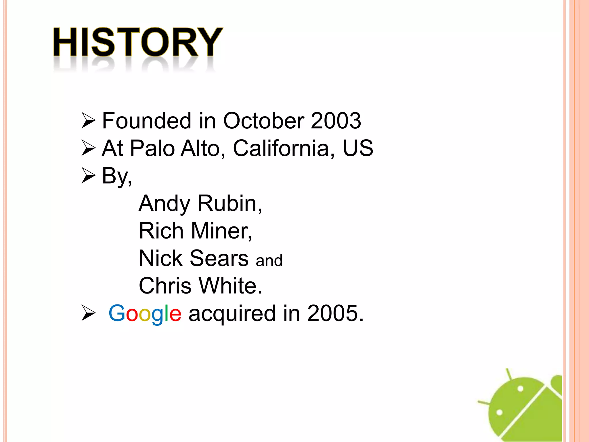  Founded in October 2003
At Palo Alto, California, US
By,
Andy Rubin,
Rich Miner,
Nick Sears and
Chris White.
Google acquired in 2005.