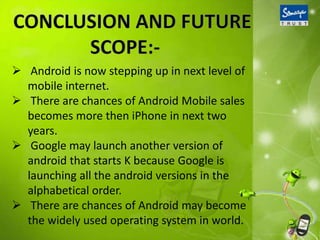 Android is now stepping up in next level of
mobile internet.
 There are chances of Android Mobile sales
becomes more then iPhone in next two
years.
 Google may launch another version of
android that starts K because Google is
launching all the android versions in the
alphabetical order.
 There are chances of Android may become
the widely used operating system in world.
 