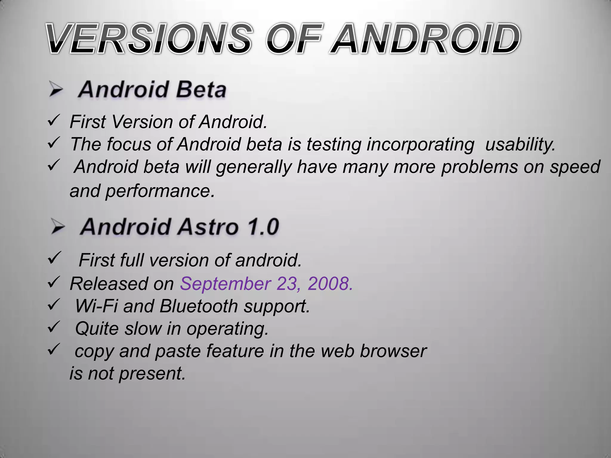  First Version of Android.
 The focus of Android beta is testing incorporating usability.
 Android beta will generally have many more problems on speed
and performance.

 First full version of android.





Released on September 23, 2008.
Wi-Fi and Bluetooth support.
Quite slow in operating.
copy and paste feature in the web browser
is not present.

 
