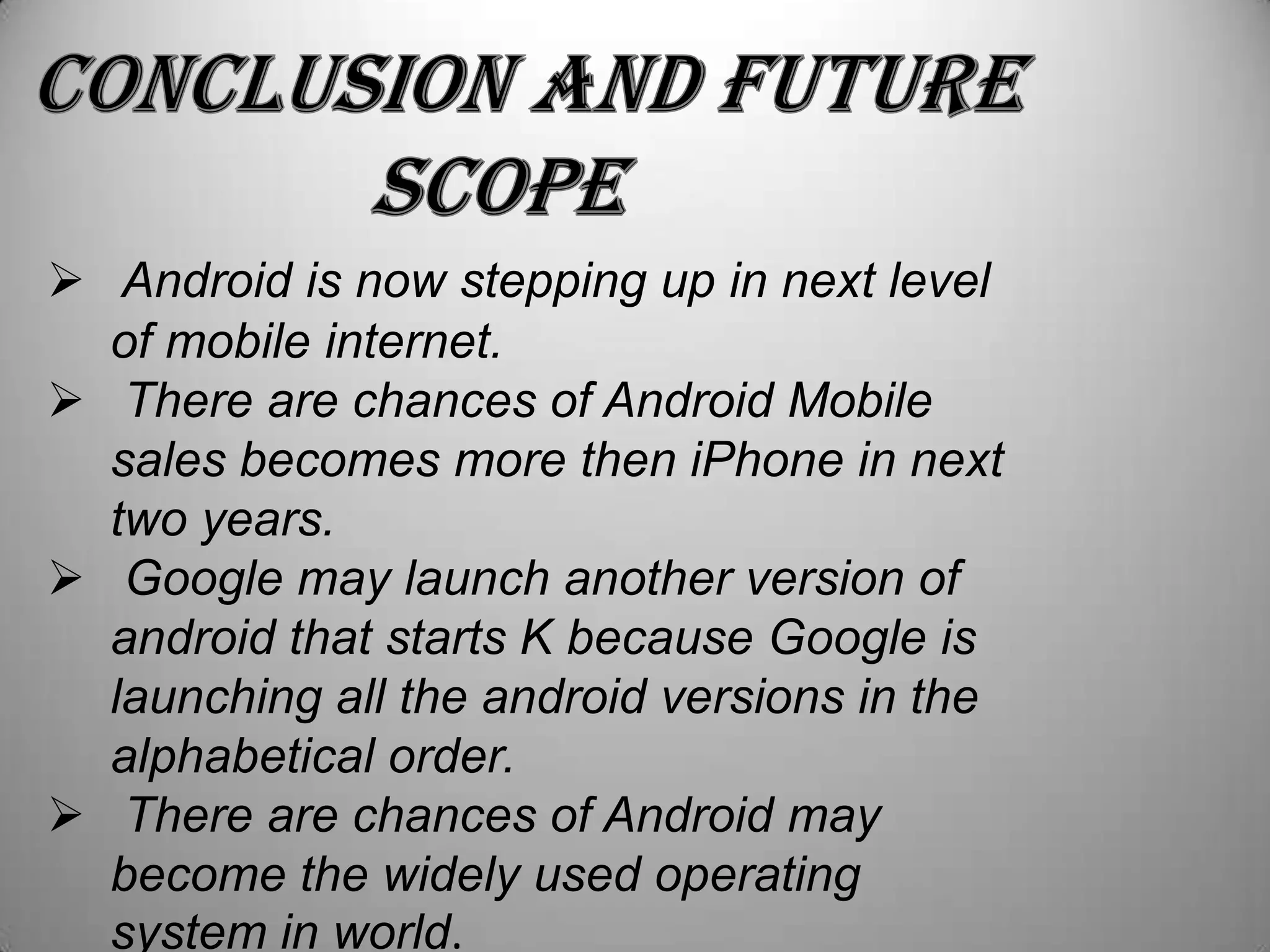 Android is now stepping up in next level
of mobile internet.
 There are chances of Android Mobile
sales becomes more then iPhone in next
two years.
 Google may launch another version of
android that starts K because Google is
launching all the android versions in the
alphabetical order.
 There are chances of Android may
become the widely used operating
system in world.

 