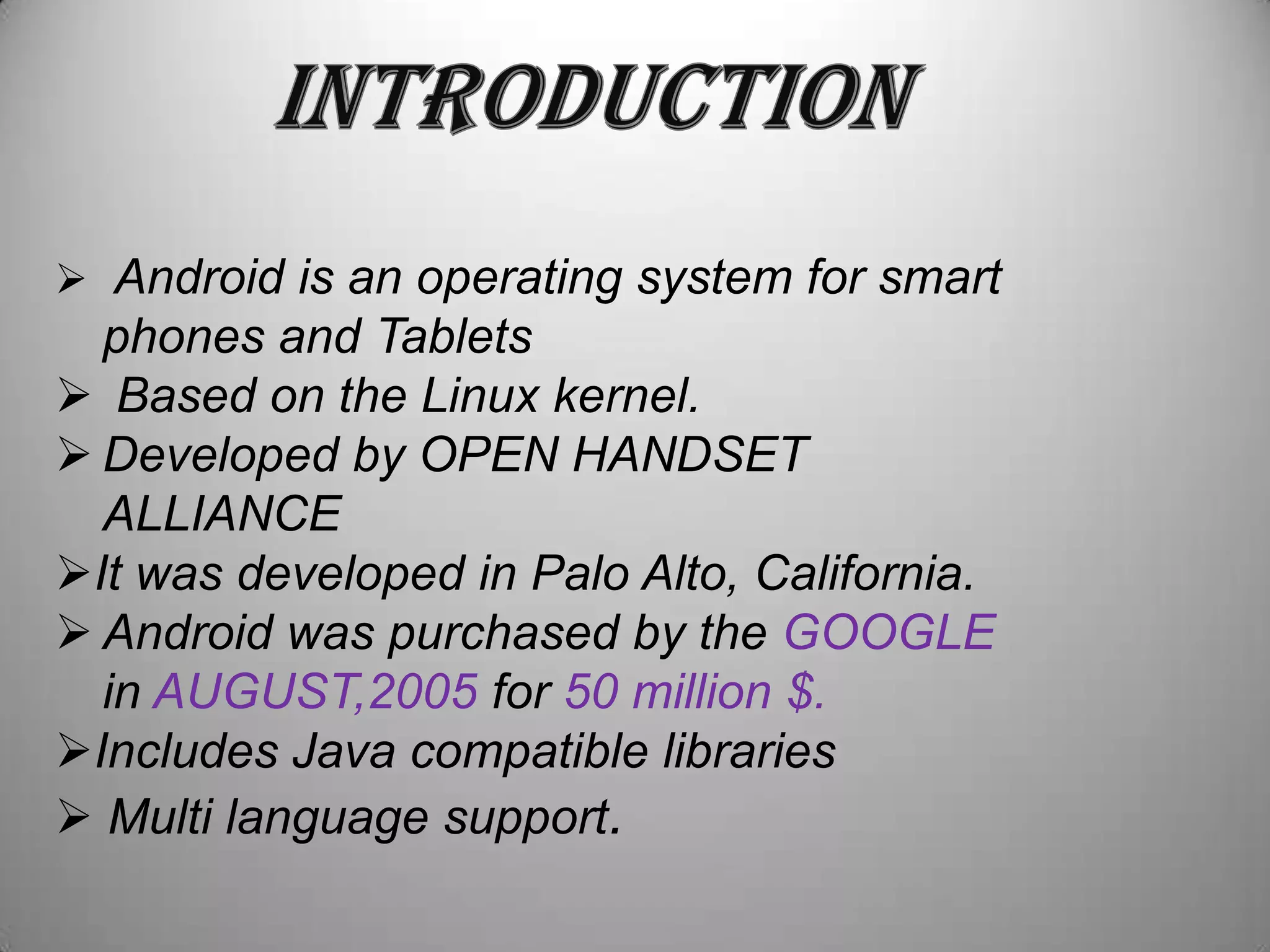  Android is an operating system for smart

phones and Tablets
 Based on the Linux kernel.
 Developed by OPEN HANDSET
ALLIANCE
It was developed in Palo Alto, California.
 Android was purchased by the GOOGLE
in AUGUST,2005 for 50 million $.
Includes Java compatible libraries
 Multi language support.

 