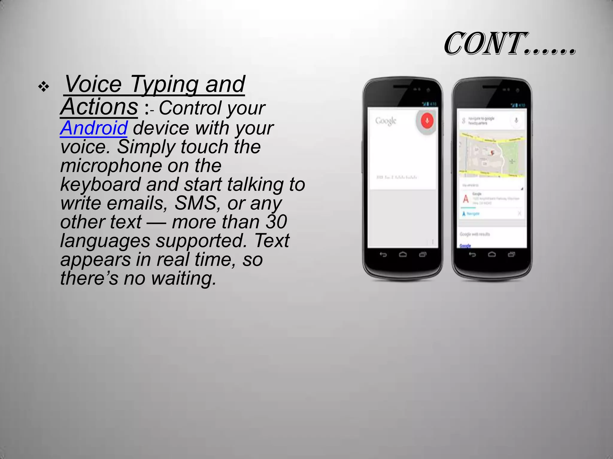 conT……


Voice Typing and
Actions :- Control your

Android device with your
voice. Simply touch the
microphone on the
keyboard and start talking to
write emails, SMS, or any
other text — more than 30
languages supported. Text
appears in real time, so
there’s no waiting.

 