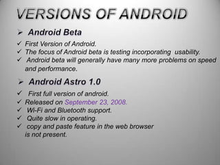  First Version of Android.
 The focus of Android beta is testing incorporating usability.
 Android beta will generally have many more problems on speed
and performance.

 First full version of android.





Released on September 23, 2008.
Wi-Fi and Bluetooth support.
Quite slow in operating.
copy and paste feature in the web browser
is not present.

 