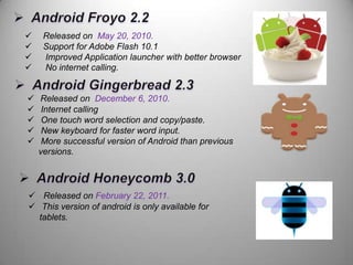 









Released on May 20, 2010.
Support for Adobe Flash 10.1
Improved Application launcher with better browser
No internet calling.

Released on December 6, 2010.
Internet calling
One touch word selection and copy/paste.
New keyboard for faster word input.
More successful version of Android than previous
versions.

 Released on February 22, 2011.
 This version of android is only available for
tablets.

 
