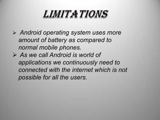  Android operating system uses more

amount of battery as compared to
normal mobile phones.
 As we call Android is world of
applications we continuously need to
connected with the internet which is not
possible for all the users.

 