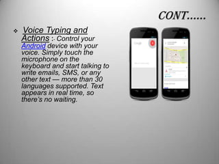 conT……


Voice Typing and
Actions :- Control your

Android device with your
voice. Simply touch the
microphone on the
keyboard and start talking to
write emails, SMS, or any
other text — more than 30
languages supported. Text
appears in real time, so
there’s no waiting.

 