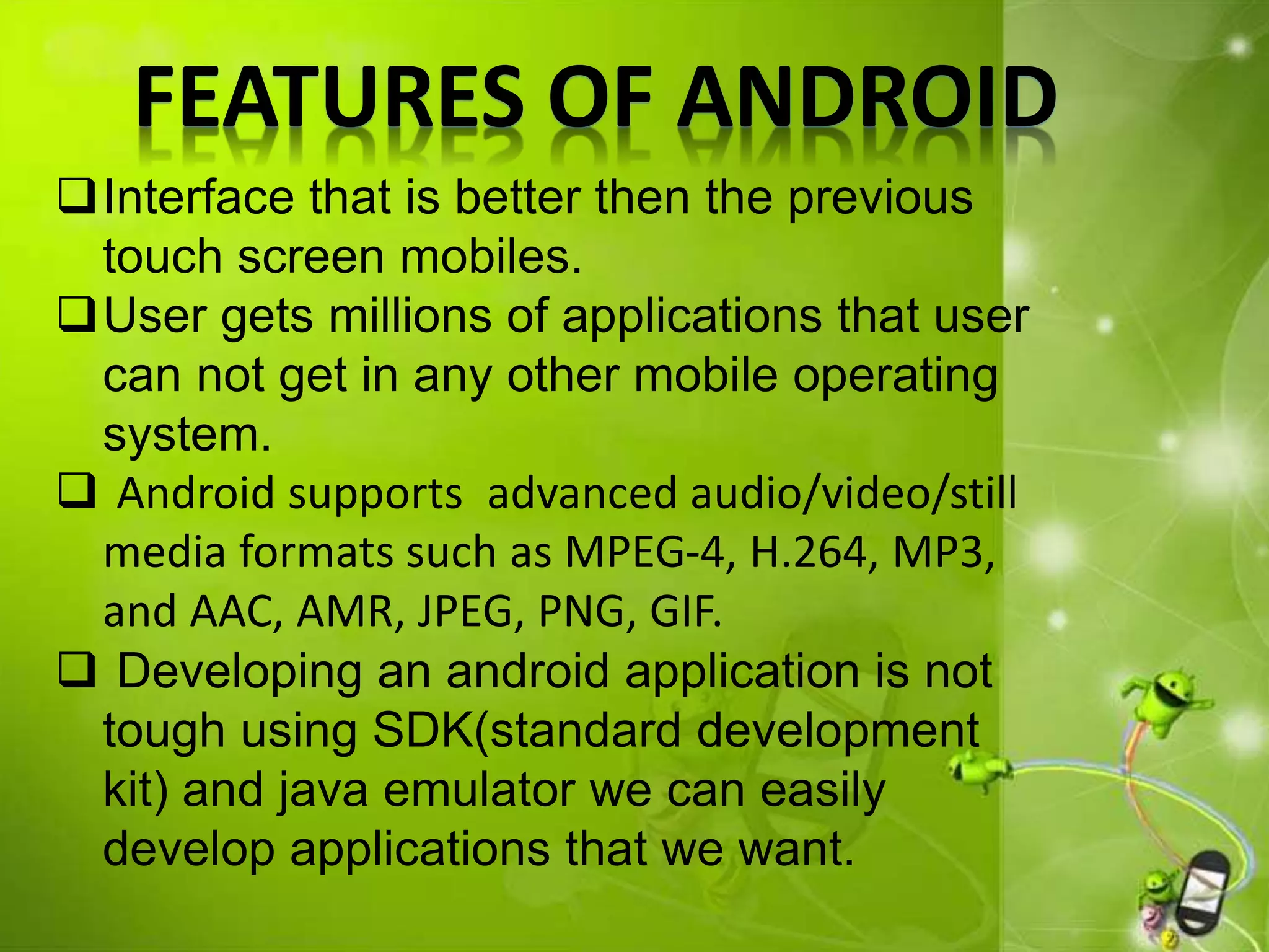 FEATURES OF ANDROID
Interface that is better then the previous
touch screen mobiles.
User gets millions of applications that user
can not get in any other mobile operating
system.
 Android supports advanced audio/video/still
media formats such as MPEG-4, H.264, MP3,
and AAC, AMR, JPEG, PNG, GIF.
 Developing an android application is not
tough using SDK(standard development
kit) and java emulator we can easily
develop applications that we want.
 