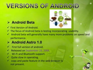  First Version of Android.
 The focus of Android beta is testing incorporating usability.
 Android beta will generally have many more problems on speed and
performance.
 First full version of android.
 Released on September 23, 2008.
 Wi-Fi and Bluetooth support.
 Quite slow in operating.
 copy and paste feature in the web browser is
not present.
 