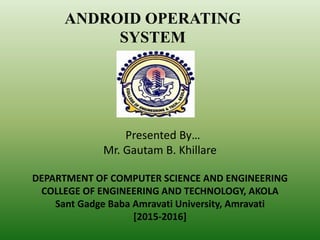 Presented By…
Mr. Gautam B. Khillare
DEPARTMENT OF COMPUTER SCIENCE AND ENGINEERING
COLLEGE OF ENGINEERING AND TECHNOLOGY, AKOLA
Sant Gadge Baba Amravati University, Amravati
[2015-2016]
ANDROID OPERATING
SYSTEM
 
