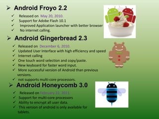  Released on May 20, 2010.
 Support for Adobe Flash 10.1
 Improved Application launcher with better browser
 No internet calling.
 Released on December 6, 2010.
 Updated User Interface with high efficiency and speed
 Internet calling
 One touch word selection and copy/paste.
 New keyboard for faster word input.
 More successful version of Android than previous
versions.
 not supports multi-core processors.
 Released on February 22, 2011.
 Support for multi-core processors
 Ability to encrypt all user data.
 This version of android is only available for
tablets.
 