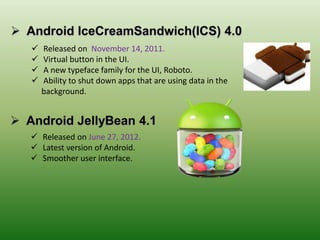  Released on November 14, 2011.
 Virtual button in the UI.
 A new typeface family for the UI, Roboto.
 Ability to shut down apps that are using data in the
background.
 Released on June 27, 2012.
 Latest version of Android.
 Smoother user interface.
 