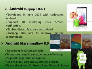  Android lollipop 5.0-5.1
 Android Marshmallow 6.0
Developed in june 2014 with codename
‘Android L’.
Support Of displaying Lock Screen
Notification.
Do Not distrub feature is also added.
Lollipop also aim to improve battery
consumption.
Developed in Octomber 2015
It improve overall user experience of lollipop
Support Fingerprint recognition
And MicroSD card use as primary Storage
It was developed for Nexus 5 and Nexus 6 phones
 